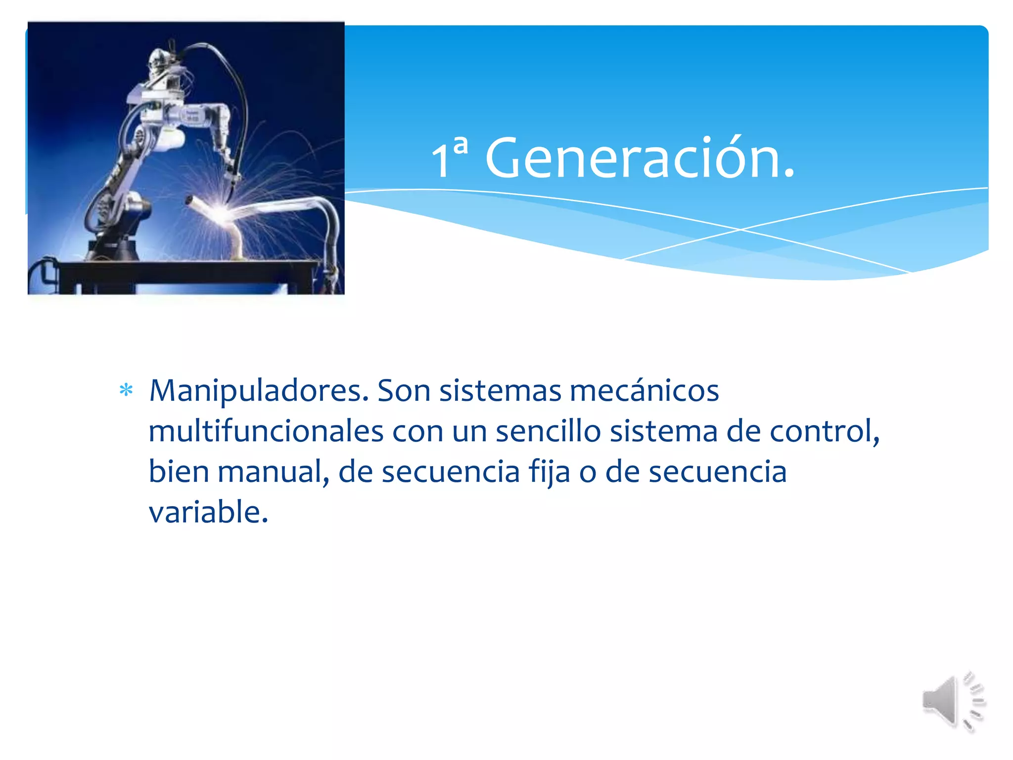 	1ª Generación. Manipuladores. Son sistemas mecánicos multifuncionales con un sencillo sistema de control, bien manual, de secuencia fija o de secuencia variable.