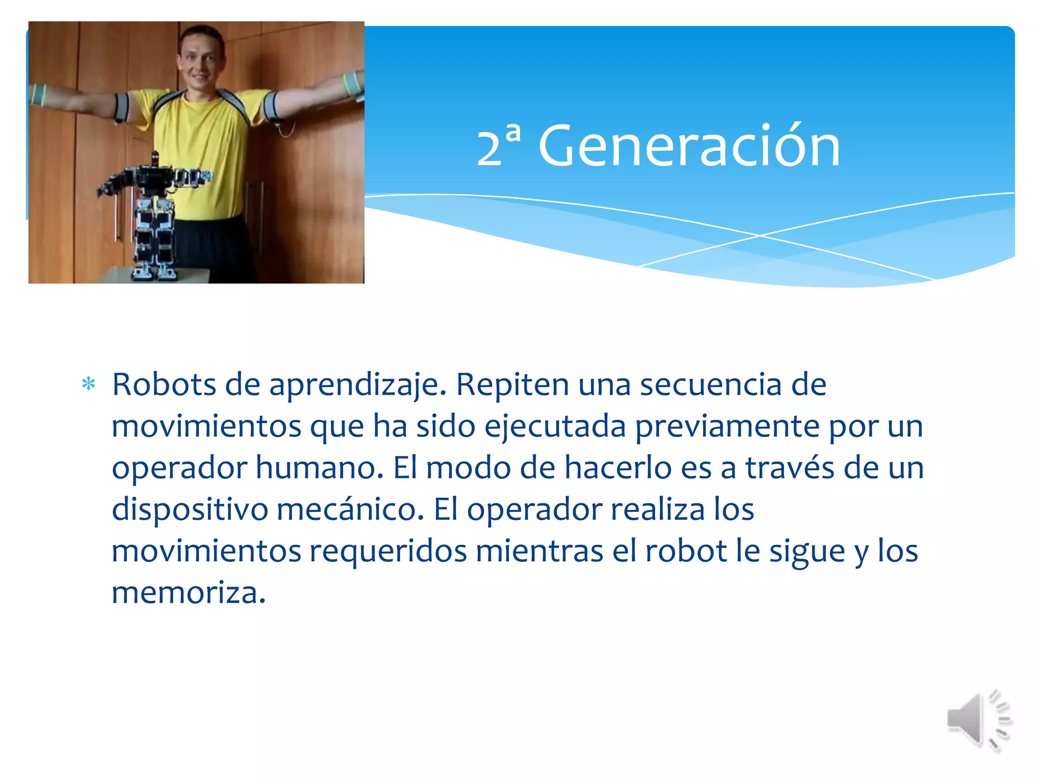 	2ª GeneraciónRobots de aprendizaje. Repiten una secuencia de movimientos que ha sido ejecutada previamente por un operador humano. El modo de hacerlo es a través de un dispositivo mecánico. El operador realiza los movimientos requeridos mientras el robot le sigue y los memoriza.