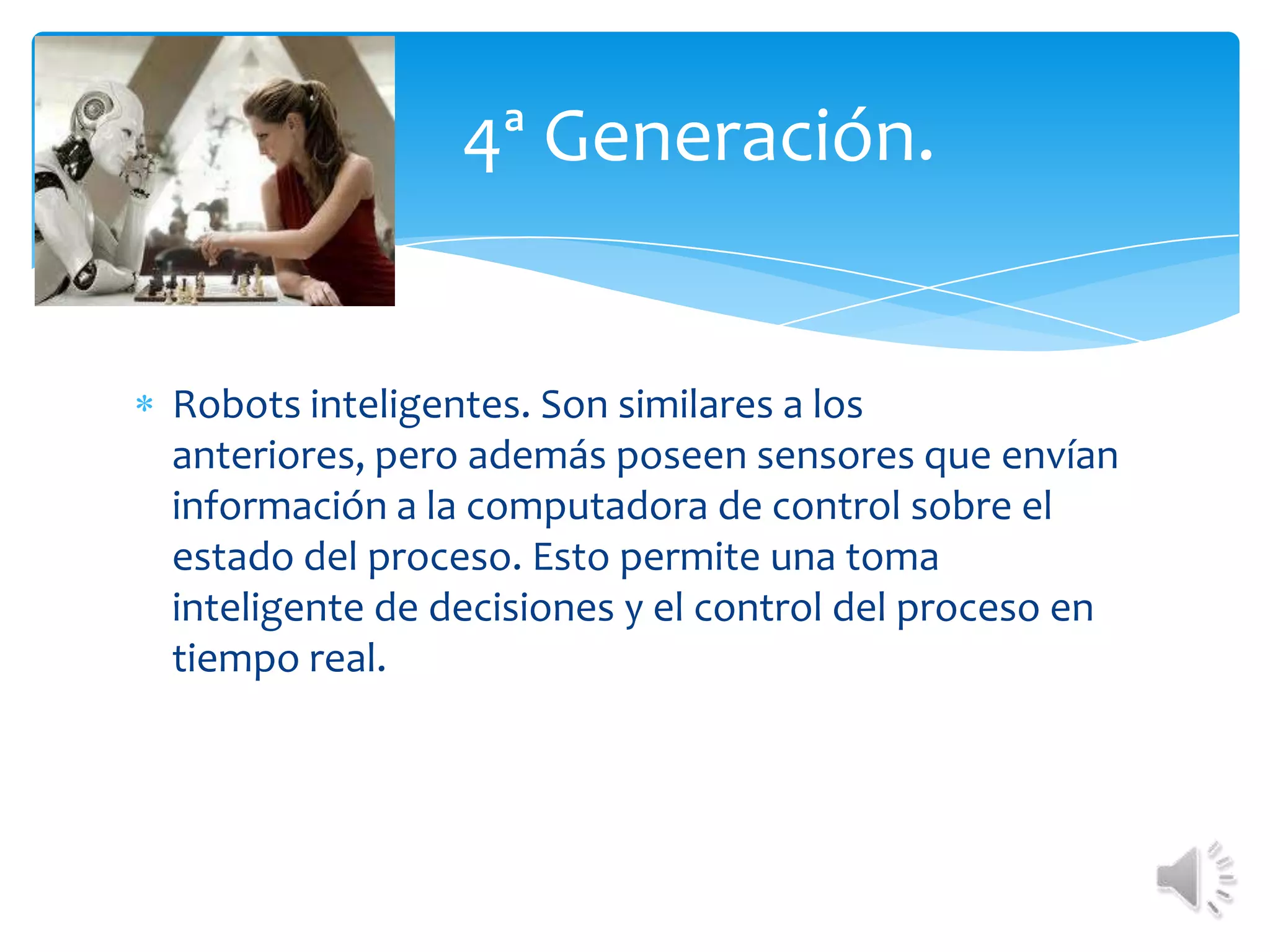 Robots inteligentes. Son similares a los anteriores, pero además poseen sensores que envían información a la computadora de control sobre el estado del proceso. Esto permite una toma inteligente de decisiones y el control del proceso en tiempo real.•	4ª Generación. 