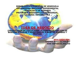 REPUBLICA BOLIVARIANA DE VENEZUELA UNIVERSIDAD NACIONAL EXPERIMENTAL “FRANCISCO DE MIRANDA PROGRAMA: DESARROLLO EMPRESARIAL. CATEDRA: INFORMATICA IDEA DE NEGOCIO (PRODUCCION DE COCUY PARA LA COMERCIALIZACION DE BEBIDAS ETILICAS Y MEDICINALES A BASE DE HIERBAS Y FRUTAS) REALIZADO POR: ANDREA RUIZ 15.759.637 JOSE SIERRA18.294.340 