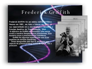 Frederick Griffith Frederick Griffith foi um médico militar britânico. Nasceu em 1881, em Hale e faleceu em 1941. A sua especialidade era a microbiologia e descobriu o Princípio Genético da Transformação, DNA. O objectivo de Griffith era encontrar uma vacina contra a bactéria Streptococcus pneumoniae. Esta bactéria causa a pneumonia nos mamíferos.  Griffith fez algumas experiências com duas espécies de estripes (bactérias).  Umas designadas pelo tipo S, produzem uma cápsula de polissacarídeos outras do tipo R, não a possuem. 
