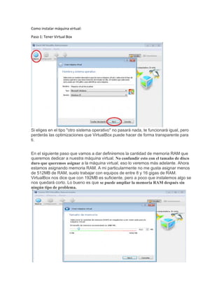 Como instalar máquina virtual:
Paso 1: Tener Virtual Box
Si eliges en el tipo "otro sistema operativo" no pasará nada, te funcionará igual, pero
perderás las optimizaciones que VirtualBox puede hacer de forma transparente para
ti.
En el siguiente paso que vamos a dar definiremos la cantidad de memoria RAM que
queremos dedicar a nuestra máquina virtual. No confundir esto con el tamaño de disco
duro que queremos asignar a la máquina virtual, eso lo veremos más adelante. Ahora
estamos asignando memoria RAM. A mi particularmente no me gusta asignar menos
de 512MB de RAM, suelo trabajar con equipos de entre 8 y 16 gigas de RAM.
VirtualBox nos dice que con 192MB es suficiente, pero a poco que instalemos algo se
nos quedará corto. Lo bueno es que se puede ampliar la memoria RAM después sin
ningún tipo de problema.
 