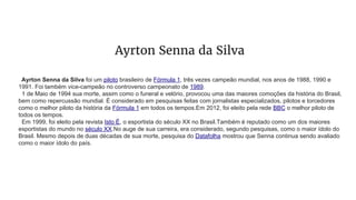 Ayrton Senna da Silva
Ayrton Senna da Silva foi um piloto brasileiro de Fórmula 1, três vezes campeão mundial, nos anos de 1988, 1990 e
1991. Foi também vice-campeão no controverso campeonato de 1989.
1 de Maio de 1994 sua morte, assim como o funeral e velório, provocou uma das maiores comoções da história do Brasil,
bem como repercussão mundial. É considerado em pesquisas feitas com jornalistas especializados, pilotos e torcedores
como o melhor piloto da história da Fórmula 1 em todos os tempos.Em 2012, foi eleito pela rede BBC o melhor piloto de
todos os tempos.
Em 1999, foi eleito pela revista Isto É, o esportista do século XX no Brasil.Também é reputado como um dos maiores
esportistas do mundo no século XX.No auge de sua carreira, era considerado, segundo pesquisas, como o maior ídolo do
Brasil. Mesmo depois de duas décadas de sua morte, pesquisa do Datafolha mostrou que Senna continua sendo avaliado
como o maior ídolo do país.
 