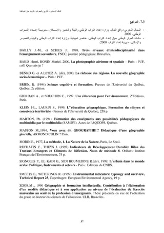 :



                                                                                       .7.3

                    .                                          .          :              -
                                                                              2000 .
                                   .            .                                        -
                                                       .2000                     .

BAILLY J.-M., et SCHILS J., 1988, Trois niveaux d'interdisciplinarité dans
l'enseignement secondaire, FNEC, journée pédagogique, Bruxelles.

BAKIS Henri, BONIN Muriel. 2000, La photographie aérienne et spatiale – Paris : PUF,
coll. Que sais-je ?

BENKO G. et A.LIPIEZ A. (dir), 2000, La richesse des régions. La nouvelle géographie
socio-économique – Paris : PUF.

BRIEN, R. (1994) Science cognitive et formation, Presses de l'Université du Québec,
Québec, 2e édition.

GIORDAN A., et SOUCHON C., 1992, Une éducation pour l'environnement, Z'Editions,
Paris.

KLEIN J-L., LAURIN S., 1999, L'´éducation géographique. Formation du citoyen et
conscience territoriale - Presses de l'Université du Québec, 258 p

MARTON, Ph. (1994). Formation des enseignants aux possibilités pédagogiques du
multimédia par le multimédia (SAMIFE). Actes de l'AQUOPS, Québec.

MASSON M.,1994, Vous avez dit GEOGRAPHIE ? Didactique d’une géographie
plurielle, ARMOND COLIN ? Paris.

MORIN E., 1977, La méthode, 1. La Nature de la Nature, Paris, Le Seuil.
RECHATIN C., THEYS J. (1997) Indicateurs de Développement Durable: Bilan des
Travaux Etrangers et Eléments de Réflexion, Notes de méthode 8, Orléans: Institut
Français de l'Environnement, 73 p.
SIGNOLES P., EL KADI G., SIDI BOUMEDINE R.(dir), 1999, L´urbain dans le monde
arabe. Politique, Instruments et acteurs - Paris : Editions du CNRS.

SMEETS E., WETERINGS R. (1999) Environmental indicators: typology and overview,
Technical Report 25, Copenhagen: European Environmental Agency, 19 p.

ZGOR.M ., 1990 Géographie et formation intellectuelle. Contribution à l’élaboration
d’un modèle didactique et à son application au niveau de l’évaluation de licenciés
marocains au seuil de la profession d’enseignants. Thèse présentée en vue de l’obtention
du grade de docteur en sciences de l’éducation. ULB, Bruxelles .




                                           37
 