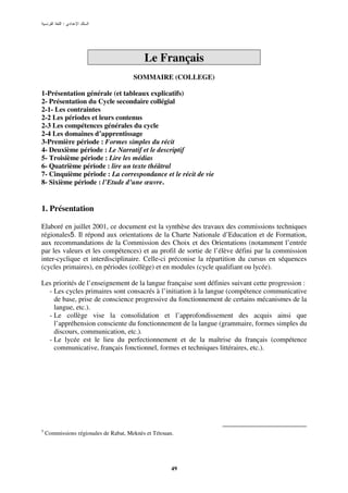 :




                                           Le Français
                                       SOMMAIRE (COLLEGE)

1-Présentation générale (et tableaux explicatifs)
2- Présentation du Cycle secondaire collégial
2-1- Les contraintes
2-2 Les périodes et leurs contenus
2-3 Les compétences générales du cycle
2-4 Les domaines d’apprentissage
3-Première période : Formes simples du récit
4- Deuxième période : Le Narratif et le descriptif
5- Troisième période : Lire les médias
6- Quatrième période : lire un texte théâtral
7- Cinquième période : La correspondance et le récit de vie
8- Sixième période : l’Etude d’une œuvre.


1. Présentation

Elaboré en juillet 2001, ce document est la synthèse des travaux des commissions techniques
régionales5. Il répond aux orientations de la Charte Nationale d’Education et de Formation,
aux recommandations de la Commission des Choix et des Orientations (notamment l’entrée
par les valeurs et les compétences) et au profil de sortie de l’élève défini par la commission
inter-cyclique et interdisciplinaire. Celle-ci préconise la répartition du cursus en séquences
(cycles primaires), en périodes (collège) et en modules (cycle qualifiant ou lycée).

Les priorités de l’enseignement de la langue française sont définies suivant cette progression :
  - Les cycles primaires sont consacrés à l’initiation à la langue (compétence communicative
    de base, prise de conscience progressive du fonctionnement de certains mécanismes de la
    langue, etc.).
  - Le collège vise la consolidation et l’approfondissement des acquis ainsi que
    l’appréhension consciente du fonctionnement de la langue (grammaire, formes simples du
    discours, communication, etc.).
  - Le lycée est le lieu du perfectionnement et de la maîtrise du français (compétence
    communicative, français fonctionnel, formes et techniques littéraires, etc.).




5
    Commissions régionales de Rabat, Meknès et Tétouan.




                                                      49
 