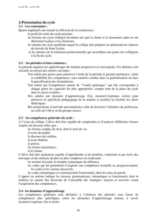 :




2-Présentation du cycle
2-1 Les contraintes :
Quatre impératifs ont orienté la réflexion de la commission :
       le profil de sortie du cycle primaire,
       les besoins du cycle collégial lui-même tels que la charte et le document cadre en ont
          déterminé la place et les fonctions,
       les attentes du cycle qualifiant auquel le collège doit préparer en optimisant les chances
          de réussite du futur lycéen,
        et les attentes de la formation professionnelle qui accueillera une partie des collégiens
          à la fin du cycle.

2-2 les périodes et leurs contenus :
La période organise les apprentisages de manière progressive et convergente. Ces derniers sont
articulés au moyen des entrées suivantes :
        Une entrée par genres pour préserver l’unité de la période et garantir pertinence, clarté
           et crédibilité des compétences, sans toutefois tomber dans la généralisation ou dans
           la parcellisation des formulations;
        Une entrée par Compétences autour de ‘’l’unité générique’’ qui fait correspondre à
           chaque genre les capacités les plus appropriées, compte tenu de la place du cycle
           dans le cursus scolaire ;
        Des entrées par domaine d’apprentissage (lire, écouter/s’exprimer, écrire) pour
           préserver la spécificité pédagogique de la matière et justifier ou faciliter les choix
           didactiques.
        Des propositions d’activités personnalisées (afin de favoriser l’initiative du professeur,
           ou celle de l’élève ou du groupe-classe)

2-3 les compétences générales du cycle :
A l’issue du collège, l’élève doit être capable de comprendre et d’analyser différentes formes
simples du discours telles que :
        les formes simples du récit, dont le récit de vie,
        le texte descriptif,
        le discours des médias,
        le texte théâtral,
        la poésie,
        les formes épistolaires,
        et le roman
L’élève doit être également capable d’appréhender et de produire, oralement et par écrit, des
messages et des énoncés de plus en plus complexes en respectant :
        les normes lexicales et morpho-syntaxiques de référence,
        les codes qui lui permettent d’acquérir une compétence textuelle et, progressivement,
           les codes et les normes discursifs,
        les codes sémantiques et communicatifs fonctionnels, dont les actes de parole.
L’apport en notions indique les moyens grammaticaux, sémantiques et fonctionnels dont la
maîtrise ne saurait être dissociée de l’ensemble des stratégies, moyens et activités visant
l’acquisition des compétences.

2-4 - les domaines d’apprentissage
Les compétences générales sont déclinées à l’intérieur des périodes sous forme de
compétences plus spécifiques, selon les domaines d’apprentissage retenus, à savoir
écouter/s’exprimer, lire et écrire.

                                               51
 