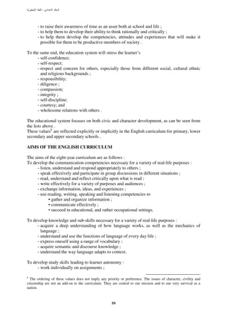 :




      - to raise their awareness of time as an asset both at school and life ;
      - to help them to develop their ability to think rationally and critically ;
      - to help them develop the competencies, attitudes and experiences that will make it
        possible for them to be productive members of society .

To the same end, the education system will stress the learner’s
     - self-confidence;
     - self-respect;
     - respect and concern for others, especially those from different social, cultural ethnic
       and religious backgrounds ;
     - responsibility;
     - diligence ;
     - compassion;
     - integrity ;
     - self-discipline;
     - courtesy; and
     - wholesome relations with others .

The educational system focuses on both civic and character development, as can be seen from
the lists above .
These values6 are reflected explicitly or implicitly in the Enghsh curriculum for primary, lower
secondary and upper secondary schools .

AIMS OF THE ENGLISH CURRICULUM

The aims of the eight-year curriculum are as follows :
To develop the communication competencies necessary for a variety of real-life purposes :
     - listen, understand and respond appropriately to others ;
     - speak effectively and participate in group discussions in different situations ;
     - read, understand and reflect critically upon what is read ;
     - write effectively for a variety of purposes and audiences ;
     - exchange information, ideas, and experiences ;
     - use reading, writing, speaking and listening competencies to
            • gather and organize information ;
            • communicate effectively ;
            • succeed in educational, and rather occupational settings.

To develop knowledge and sub-skills necessary for a variety of real-life purposes :
     - acquire a deep understanding of how language works, as well as the mechanics of
       language ;
     - understand and use the functions of language of every day life ;
     - express oneself using a range of vocabulary ;
     - acquire semantic and discourse knowledge ;
     - understand the way language adapts to context.

To develop study skills leading to learner autonomy :
     - work individually on assignments ;

6
  The ordering of these values does not imply any priority or preference. The issues of character, civility and
citizenship are not an add-on to the curriculum. They are central to our mission and to our very survival as a
nation.



                                                      59
 