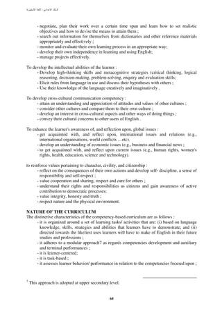 :




        - negotiate, plan their work over a certain time span and learn how to set realistic
          objectives and how to devise the means to attain them ;
        - search out information for themselves from dictionaries and other reference materials
          appropriately and effectively ;
        - monitor and evaluate their own learning process in an appropriate way;
        - develop their own independence in learning and using English;
        - manage projects effectively.

To develop the intellectuel abilities of the learner :
     - Develop high-thinking skills and metacognitive strategies (critical thinking, logical
       reasoning, decision-making, problem-solving, enquiry and evaluation skills;
     - Elicit rules from language in use and discuss their hypotheses with others ;
     - Use their knowledge of the language creatively and imaginatively .

To develop cross-cultural communication competency :
     - attain an understanding and appreciation of attitudes and values of other cultures ;
     - consider other cultures and compare them to their own culture ;
     - develop an interest in cross-cultural aspects and other ways of doing things ;
     - convey their cultural concerns to other users of English .

To enhance the learner's awareness of, and reflection upon, global issues :
     - get acquainted with, and reflect upon, international issues and relations (e.g.,
       international organisations, world conflicts …etc).
     - develop an understanding of economic issues (e.g., business and financial news ;
     - to get acquainted with, and reflect upon current issues (e.g., human rights, women's
       rights, health, education, science and technology).

to reinforce values pertaining to character, civility, and citizenship :
       - reflect on the consequences of their own actions and develop self- discipline, a sense of
         responsibility and self-respect ;
       - value cooperation and sharing, respect and care for others ;
       - understand their rights and responsibilities as citizens and gain awareness of active
         contribution to democratic processes;
       - value integrity, honesty and truth ;
       - respect nature and the physical environment.

NATURE OF THE CURRICULUM
The distinctive characteristics of the competency-based curriculum are as follows :
     - it is organized around a set of learning tasks/ activities that are: (i) based on language
       knowledge, skills, strategies and abilities that learners have to demonstrate; and (ii)
       directed towards the likeliest uses learners will have to make of English in their future
       studies and professions ;
     - it adheres to a modular approach7 as regards competencies development and auxiliary
       and terminal performances ;
     - it is learner-centered;
     - it is task-based ;
     - it assesses learner behavior/ performance in relation to the competencies focused upon ;


7
    This approach is adopted at upper secondary level.


                                                60
 