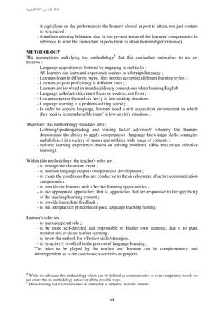 :




      - it capitalises on the performances the learners should expect to attain, not just content
        to be covered ;
      - it outlines entering behavior; that is, the present status of the learners' competencies in
        reference to what the curriculum expects them to attain (terminal performance).

METODOLOGY
The assumptions underlying the methodology8 that this curriculum subscribes to are as
follows :
      - Language acquisition is fostered by engaging in real tasks ;
      - All Iearners can learn and experience success in a foreign language ;
      - Learners learn in different ways; (this implies accepting different learning styles) ;
      - Learners acquire proficiency at different rates ;
      - Learners are involved in interdisciplinary connections when learning English
      - Language tasks/activities must focus on content, not form ;
      - Learners express themselves freely in low-anxiety situations;
      - Language learning is a problem-solving activity ;
      - In order to acquire language, learners need a rich acquisition environment in which
        they receive 'comprehensible input' in low-anxiety situations .

Therefore, this methodology translates into :
     - Listening/speaking/reading and writing tasks/ activities9 whereby the learners
       demonstrate the ability to apply competencies (language knowledge skills, strategies
       and abilities) in a variety of modes and within a wide range of contexts ;
     - realistic learning experiences based on solving problems. (This maximizes effective
       learning).

Within this methodology, the teacher's roles are :
     - to manage the classroom event ;
     - to monitor language output / competencies development ;
     - to create the conditions that are conducive to the development of active communication
       competencies ;
     - to provide the learners with effective learning opportunities ;
     - to use appropriate approaches; that is, approaches that are responsive to the specificity
       of the teaching/learning context ;
     - to provide immediate feedback ;
     - to put into practice principles of good language teaching /testing.

Learner's roles are :
      - to learn cooperatively ;
      - to be more self-directed and responsible of his/her own learning; that is to plan,
        monitor and evaluate his/her learning ;
      - to be on the outlook for effective skills/strategies.
      - to be actively involved in the process of language learning .
    The roles to be played by the teacher and learners can be complementary and
    interdependent as is the case in such activities as projects.



8
  While we advocate this methodology which can be defined as communicative or even competency-based, we
are aware that no methodology can cover all the possible ways.
9
  These learning tasks/ activities must be embedded in authentic, real-life contexts.



                                                  61
 