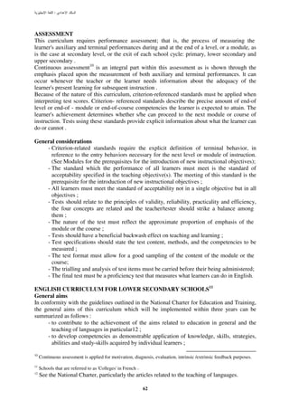 :




ASSESSMENT
This curriculum requires performance assessment; that is, the process of measuring the
learner's auxiliary and terminal performances during and at the end of a level, or a module, as
is the case at secondary level, or the exit of each school cycle: primary, lower secondary and
upper secondary .
Continuous assessment10 is an integral part within this assessment as is shown through the
emphasis placed upon the measurement of both auxiliary and terminal performances. lt can
occur whenever the teacher or the learner needs information about the adequacy of the
learner's present learning for subsequent instruction .
Because of the nature of this curriculum, criterion-referenced standards must be applied when
interpreting test scores. Criterion- referenced standards describe the precise amount of end-of
level or end-of - module or end-of-course competencies the learner is expected to attain. The
learner's achievement determines whether s/he can proceed to the next module or course of
instruction. Tests using these standards provide explicit information about what the learner can
do or cannot .

General considerations
    - Criterion-related standards require the explicit definition of terminal behavior, in
      reference to the entry behaviors necessary for the next level or module of instruction.
      (See Modules for the prerequisites for the introduction of new instructional objectives);
    - The standard which the performance of all learners must meet is the standard of
      acceptability specified in the teaching objective(s). The meeting of this standard is the
      prerequisite for the introduction of new instructional objectives ;
    - All learners must meet the standard of acceptability not in a single objective but in all
      objectives ;
    - Tests should relate to the principles of validity, reliability, practicality and efficiency,
      the four concepts are related and the teacher/tester should strike a balance among
      them ;
    - The nature of the test must reflect the approximate proportion of emphasis of the
      module or the course ;
    - Tests should have a beneficial backwash effect on teaching and learning ;
    - Test specifications should state the test content, methods, and the competencies to be
      measured ;
    - The test format must allow for a good sampling of the content of the module or the
      course;
    - The trialling and analysis of test items must be carried before their being administered;
    - The final test must be a proficiency test that measures what learners can do in English.

ENGLISH CURRICULUM FOR LOWER SECONDARY SCHOOLS11
General aims
In conformity with the guidelines outlined in the National Charter for Education and Training,
the general aims of this curriculum which will be implemented within three years can be
summarized as follows :
      - to contribute to the achievement of the aims related to education in general and the
        teaching of languages in particular12 ;
      - to develop competencies as demonstrable application of knowledge, skills, strategies,
        abilities and study-skills acquired by individual learners ;

10
     Continuous assessment is applied for motivation, diagnosis, evaluation, intrinsic /extrinsic feedback purposes.
11
     Schools that are referred to as 'Colleges' in French .
12
     See the National Charter, particularly the articles related to the teaching of languages.

                                                              62
 