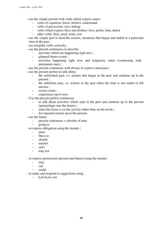 :




- use the simple present with verbs which express states :
     - verbs of cognition: know, believe, understand,
     - verbs of possession: own, belong
     - verbs which express likes and dislikes: love, prefer, hate, detest
     - other verbs: hear, need, want, cost
- use the simple past to describe actions, situations that began and ended at a particular
  time in the past ;
- use irregular verbs correctly ;
- use the present continuous to describe .
     -    activities which are happening right now ;
     -    planned future events ;
     -    activities happening right now and temporary states (contrasting with
          permanent ones) ;
- use the present continuous with always to express annoyance.
- use the present perfect to talk about :
     -    the unfinished past, i.e. actions that began in the past and continue up to the
          present ;
     -    the indefinite past, i.e. actions in the past when the time is not stated or left
          unclear ;
     -    recent events ;
     -    experiences up to now.
- Use the present perfect continuous
     -    to talk about activities which start in the past and continue up to the present
          (and perhaps into the future) ;
     -    when the focus is on the activity rather than on the result ;
     -    for repeated actions up to the present.
- use the future
     -    present continuous + adverbs of time
     -    going to
- to express obligation using the modals ;
     -    must
     -    Have to
     -    should
     -    mustn't
     -    can't
     -    may not

- to express permission (present and future) using the modals :
     -   may
     -   can
     -   could
- to make and respond to suggestions using
     -   Let's/Let's not




                                         65
 