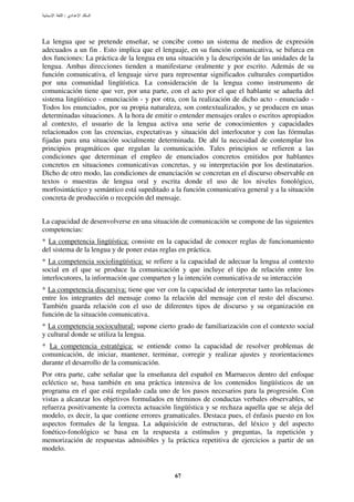 :




La lengua que se pretende enseñar, se concibe como un sistema de medios de expresión
adecuados a un fin . Esto implica que el lenguaje, en su función comunicativa, se bifurca en
dos funciones: La práctica de la lengua en una situación y la descripción de las unidades de la
lengua. Ambas direcciones tienden a manifestarse oralmente y por escrito. Además de su
función comunicativa, el lenguaje sirve para representar significados culturales compartidos
por una comunidad lingüística. La consideración de la lengua como instrumento de
comunicación tiene que ver, por una parte, con el acto por el que el hablante se adueña del
sistema lingüístico - enunciación - y por otra, con la realización de dicho acto - enunciado -
Todos los enunciados, por su propia naturaleza, son contextualizados, y se producen en unas
determinadas situaciones. A la hora de emitir o entender mensajes orales o escritos apropiados
al contexto, el usuario de la lengua activa una serie de conocimientos y capacidades
relacionados con las creencias, expectativas y situación del interlocutor y con las fórmulas
fijadas para una situación socialmente determinada. De ahí la necesidad de contemplar los
principios pragmáticos que regulan la comunicación. Tales principios se refieren a las
condiciones que determinan el empleo de enunciados concretos emitidos por hablantes
concretos en situaciones comunicativas concretas, y su interpretación por los destinatarios.
Dicho de otro modo, las condiciones de enunciación se concretan en el discurso observable en
textos o muestras de lengua oral y escrita donde el uso de los niveles fonológico,
morfosintáctico y semántico está supeditado a la función comunicativa general y a la situación
concreta de producción o recepción del mensaje.


La capacidad de desenvolverse en una situación de comunicación se compone de las siguientes
competencias:
* La competencia lingüística: consiste en la capacidad de conocer reglas de funcionamiento
del sistema de la lengua y de poner estas reglas en práctica.
* La competencia sociolingüística: se refiere a la capacidad de adecuar la lengua al contexto
social en el que se produce la comunicación y que incluye el tipo de relación entre los
interlocutores, la información que comparten y la intención comunicativa de su interacción
* La competencia discursiva: tiene que ver con la capacidad de interpretar tanto las relaciones
entre los integrantes del mensaje como la relación del mensaje con el resto del discurso.
También guarda relación con el uso de diferentes tipos de discurso y su organización en
función de la situación comunicativa.
* La competencia sociocultural: supone cierto grado de familiarización con el contexto social
y cultural donde se utiliza la lengua.
* La competencia estratégica: se entiende como la capacidad de resolver problemas de
comunicación, de iniciar, mantener, terminar, corregir y realizar ajustes y reorientaciones
durante el desarrollo de la comunicación.
Por otra parte, cabe señalar que la enseñanza del español en Marruecos dentro del enfoque
ecléctico se, basa también en una práctica intensiva de los contenidos lingüísticos de un
programa en el que está regulado cada uno de los pasos necesarios para la progresión. Con
vistas a alcanzar los objetivos formulados en términos de conductas verbales observables, se
refuerza positivamente la correcta actuación lingüística y se rechaza aquella que se aleja del
modelo, es decir, la que contiene errores gramaticales. Destaca pues, el énfasis puesto en los
aspectos formales de la lengua. La adquisición de estructuras, del léxico y del aspecto
fonético-fonológico se basa en la respuesta a estímulos y preguntas, la repetición y
memorización de respuestas admisibles y la práctica repetitiva de ejercicios a partir de un
modelo.


                                              67
 