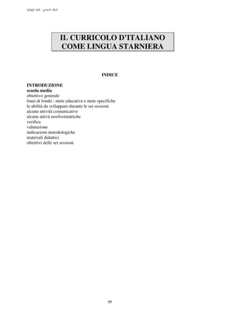 :




                  IL CURRICOLO D’ITALIANO
                   COME LINGUA STARNIERA


                                         INDICE

INTRODUZIONE
scuola media
obiettivo generale
linee di fondo : mete educative e mete specifiche
le abilità da sviluppare durante le sei sessioni
alcune attività comunicative
alcune attivà morfosintattiche
verifica
valutazione
indicazioni metodologiche
materiali didattici
obiettivi delle sei sessioni




                                            77
 