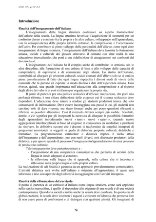 :




Introduzione
Finalità dell’insegnamento dell’italiano
       L’insegnamento della lingua straniera costituisce un aspetto fondamentale
dell’azione della scuola. La lingua straniera favorisce l’acquisizione di strumenti per un
confronto diretto e continuo fra la propria e le altre culture, sviluppando nell’apprendente,
con la consapevolezza della propria identità culturale, la comprensione e l’accettazione
dell’altro. Per contribuire al pieno sviluppo della personalità dell’allievo, come ogni altro
insegnamento di lingua straniera, l’insegnamento dell’italiano deve favorire la formazione
umana, sociale e culturale dei giovani attraverso il contatto con altre realtà in una
educazione interculturale, che porti a una ridefinizione di atteggiamenti nei confronti del
diverso da sé.
       L’insegnamento dell’italiano ha il compito anche di contribuire, in armonia con le
altre discipline, alla formazione di una cultura di base e allo sviluppo delle capacità di
comprendere, di esprimersi e di comunicare degli alunni. Lo studio dell’italiano,
contribuirà ad allargare gli orizzonti culturali, sociali e umani dell’allievo solo se si terrà in
piena considerazione il fatto che ogni lingua rispecchia i diversi modi di vivere delle
comunità che la parlano ed esprime in modo diverso i dati dell’esperienza umana. Esso
riveste, quindi, una grande importanza nell’educazione alla comprensione e al rispetto
degli altri e dei valori cui essi si rifanno per organizzare la propria vita.
       Il punto di partenza per una politica scolastica d’efficace innovazione, che porti una
profonda riforma, è una chiara definizione delle esigenze cui il sistema scolastico deve
rispondere. L’educazione deve mirare a rendere gli studenti produttori invece che solo
consumatori di informazione. Deve essere incoraggiata una prassi in cui gli studenti non
cerchino solo di dare risposte, ma siano formati anche per porre questioni rilevanti e
riflettere su possibili alternative. Così il curricolo diventa sempre più mobile, flessibile,
duttile, e ciò significa per gli insegnanti la necessita di allargare le possibilità formative
degli apprendenti introducendo nuovi « temi » nuovi « saperi », creando nuove
aggregazioni interdisciplinari in base ad esigenze di conoscenza da soddisfare e problemi
da risolvere. In definitiva occorre che i docenti si trasformino da semplici interpreti di
programmi ministeriali in soggetti in grado di elaborare proposte culturali, didattiche e
formative. La programmazione curricolare o didattica implica il ruolo attivo
dell’insegnante e dell’apprendente ; pur con ruoli diversi, essi diventano produttori della
didattica, e per questo quando il processo d’insegnamento/apprendemento diventa processo
di produzione culturale.
       Tale insegnamento deve pertanto puntare a :
         - l’acquisizione di una competenza comunicativa che permetta di servirsi della
           lingua in modo adeguato al contesto ;
         - la riflessione sulla lingua che si apprende, sulla cultura che si incontra e
           riflessione sulla propria lingua e sulla propria cultura.
La realizzazione di tali finalità è garantita da un approccio prevalentemente comunicativo.
L’attività didattica sarà svolta nell’italiano e orientata all’apprendente, il quale sarà
informato e reso consapevole degli obiettivi da raggiungere con l’attività intrapresa.

Finalità della riformazione del curricolo
Il punto di partenza di un curricolo d’italiano come lingua straniera, come sarà applicato
nella scuola marocchina, è quello di rispondere alle esigenze di una scuola e di una società
contemporanea. Quando la società cambia anche la scuola deve cambiare. In questa era di
globalizzazione, la scuola deve sostenere i ragazzi a costruire un’identità che permetta loro
di non avere paura di confrontarsi e di dialogare con qualsiasi alterità. Gli insegnanti di


                                               78
 