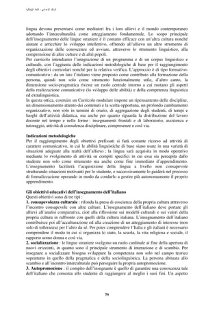 :




lingua devono presentarsi come mediatori fra i loro allievi e il mondo contemporaneo
adottando l’interculturalità come atteggiamento fondamentale. Lo scopo principale
dell’insegnamento delle lingue straniere è il contatto efficace con un’altra cultura nonché
aiutare e arricchire lo sviluppo intellettivo, offrendo all’allievo un altro strumento di
organizzazione delle conoscenze ed avviare, attraverso lo strumento linguistico, alla
comprensione di altre culture e di altri popoli.
Per curricolo intendiamo l’integrazione di un programma e di un corpus linguistico e
culturale, con l’aggiunta delle indicazioni metodologiche di base per il raggiungimento
degli obiettivi curricolari nonché per la relativa verifica. L’approccio è di tipo formativo-
comunicativo : da un lato l’italiano viene proposto come contributo alla formazione della
persona, quindi non solo come strumento funzionalmente utile, d’altro canto, la
dimensione socio-pragmatica riveste un ruolo centrale intorno a cui ruotano gli aspetti
della realizzazione comunicative (lo sviluppo delle abilità) e della competenza linguistica
ed extralinguistica.
In questa ottica, costruire un Curricolo modulare impone un ripensamento delle discipline,
un dimensionamento attento dei contenuti e la scelta opportuna, un profondo cambiamento
organizzativo, non solo in termini di orario, di aggregazione degli studenti, di tempi e
luoghi dell’attività didattica, ma anche per quanto riguarda la distribuzione del lavoro
docente nel tempo e nelle forme : insegnamenti frontali e di laboratorio, assistenza e
tutoraggio, attività di consulenza disciplinare, compresenze e così via.

Indicazioni metodologiche
Per il raggiungimento degli obiettivi prefissati si farà costante ricorso ad attività di
carattere comunicativo, in cui le abilità linguistiche di base siano usate in una varietà di
situazioni adeguate alla realtà dell’allievo ; la lingua sarà acquisita in modo operativo
mediante lo svolgimento di attività su compiti specifici in cui essa sia percepita dallo
studente non solo come strumento ma anche come fine immediato d’apprendimento.
L’insegnamento faciliterà l’acquisizione della lingua a livello non consapevole
strutturando situazioni motivanti per lo studente, e successivamente lo guiderà nel processo
di formalizzazione operando in modo da condurlo a gestire più autonomamente il proprio
apprendimento.

Gli obiettivi educativi dell’insegnamento dell’italiano
Questi obiettivi sono di tre tipi :
1. consapevolezza culturale : rifonda la presa di coscienza della propria cultura attraverso
l’incontro consapevole con altre culture. L’insegnamento dell’italiano deve portare gli
allievi all’analisi comparativa, cioè alla riflessione sui modelli culturali e sui valori della
propria cultura in raffronto con quelli della cultura italiana. L’insegnamento dell’italiano
contribuisce poi all’acculturazione ed alla creazione di un atteggiamento di interesse (non
solo di tolleranza) per l’altro da sé. Per poter comprendere l’Italia e gli italiani è necessario
comprendere il modo in cui si organizza lo stato, la scuola, la vita religiosa e sociale, il
rapporto uomo donna e così via.
2. socializzazione : le lingue straniere svolgono un ruolo cardinale ai fine della apertura di
nuovi orizzonti, in quanto sono il principale strumento di interazione e di scambio. Per
insegnare a socializzare bisogna sviluppare la competenza non solo nel campo teorico
soprattutto in quello della pragmatica e della sociolinguistica. La persona abituata allo
scambio e all’incontro interculturale può perseguire la propria autopromozione.
3. Autopromozione : il compito dell’insegnante è quello di garantire una conoscenza tale
dell’italiano che consenta allo studente di raggiungere al meglio i suoi fini. Un aspetto



                                               79
 