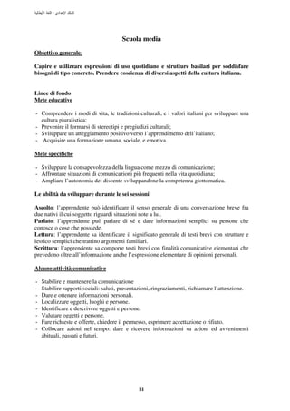 :




                                       Scuola media
Obiettivo generale:

Capire e utilizzare espressioni di uso quotidiano e strutture basilari per soddisfare
bisogni di tipo concreto. Prendere coscienza di diversi aspetti della cultura italiana.


Linee di fondo
Mete educative

- Comprendere i modi di vita, le tradizioni culturali, e i valori italiani per sviluppare una
  cultura pluralistica;
- Prevenire il formarsi di stereotipi e pregiudizi culturali;
- Sviluppare un atteggiamento positivo verso l’apprendimento dell’italiano;
- Acquisire una formazione umana, sociale, e emotiva.

Mete specifiche

- Sviluppare la consapevolezza della lingua come mezzo di comunicazione;
- Affrontare situazioni di comunicazioni più frequenti nella vita quotidiana;
- Ampliare l’autonomia del discente sviluppandone la competenza glottomatica.

Le abilità da sviluppare durante le sei sessioni

Ascolto: l’apprendente può identificare il senso generale di una conversazione breve fra
due nativi il cui soggetto riguardi situazioni note a lui.
Parlato: l’apprendente può parlare di sé e dare informazioni semplici su persone che
conosce o cose che possiede.
Lettura: l’apprendente sa identificare il significato generale di testi brevi con strutture e
lessico semplici che trattino argomenti familiari.
Scrittura: l’apprendente sa comporre testi brevi con finalità comunicative elementari che
prevedono oltre all’informazione anche l’espressione elementare di opinioni personali.

Alcune attività comunicative

-   Stabilire e mantenere la comunicazione
-   Stabilire rapporti sociali: saluti, presentazioni, ringraziamenti, richiamare l’attenzione.
-   Dare e ottenere informazioni personali.
-   Localizzare oggetti, luoghi e persone.
-   Identificare e descrivere oggetti e persone.
-   Valutare oggetti e persone.
-   Fare richieste e offerte, chiedere il permesso, esprimere accettazione o rifiuto.
-   Collocare azioni nel tempo: dare e ricevere informazioni su azioni ed avvenimenti
    abituali, passati e futuri.




                                              81
 