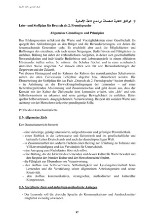 :




                                                                                        .8
Lehr- und Stoffplan für Deutsch als 2. Fremdsprache

                        Allgemeine Grundlagen und Prinzipien

Das Bildungssystem reflektiert die Werte und Vorzüglichkeiten einer Gesellschaft. Es
spiegelt ihre Anforderungen an den Bürger und die Herausforderungen, vor denen die
heranwachsende Generation steht. Es erschließt aber auch die Möglichkeiten und
Hoffnungen des einzelnen, sich nach seinen Neigungen, Bedürfnissen und Fähigkeiten zu
entfalten. Bildung hat daher die verbindlichsten Aufgaben, in denen sich gesellschaftliche
Notwendigkeiten und individuelle Bedürfnisse und Lebensentwürfe in einem effektiven
Miteinander treffen sollen. So müssen die Schulen flexibel und in einer erzieherisch
sinnvollen Weise reagieren. Sie müssen offen sein für alle Herausforderungen der
Gegenwart und der Zukunft.
Vor diesem Hintergrund und im Rahmen der Reform des marokkanischen Schulsystems
sollten die alten Curricularen Lehrpläne abgelöst bzw. überarbeitet werden. Die
Überarbeitung der Stoffpläne für das Fach „Deutsch als 2. Fremdsprache“ basiert ebenfalls
– in Anlehnung an die Entwicklungsbedingungen der Lernenden – auf einer
fächerübergreifenden Abstimmung und Zusammenschau und geht davon aus, dass der
Kontakt mit der Kultur der Zielsprache dem Lernenden erlaubt, sein „Ich“ und sein
Selbstbewusstsein zu erkennen und seine geistige Beweglichkeit zu entfalten. Dabei
spielen Selbstvertrauen, Ausgeglichenheit, Verantwortung, Respekt der sozialen Werte und
Achtung vor der Menschenwürde eine grundlegende Rolle.

Profile des Deutschunterrichts

8.1- Allgemeine Ziele

Der Deutschunterricht bestrebt

  - eine vielseitige, geistig interessierte, aufgeschlossene und gefestigte Persönlichkeit.
  - einen Einblick in die Lebensweise und Geisteswelt und ins gesellschaftliche und
      kulturelle Leben Deutschlands und auch der deutschsprachigen Welt.
  - in Zusammenarbeit mit anderen Fächern einen Beitrag zur Erziehung zu Toleranz und
      Völkerverständigung und das Verständnis für Unterschiede.
  - eine Anregung zum Nachdenken über sich selbst.
  - eine Bildung, die die Identität des Lernenden und dessen kulturelle Werte bewahrt und
      den Respekt der fremden Kultur und der Menschenrechte fördert.
  - die Fähigkeit zur Übernahme von Verantwortung.
  - den Aufbau von Selbstvertrauen, Selbständigkeit und Leistungsbereitschaft beim
      Lernenden und die Verstärkung seiner allgemeinen Arbeitstugenden und seiner
      Kreativität.
  - den Aufbau kommunikativer, strategischer, methodischer und kultureller
      Kompetenzen.

8.2- Spezifische Ziele und didaktisch-methodische Anliegen

  - Der Lernende soll die deutsche Sprache als Kommunikations- und Ausdrucksmittel
    möglichst vielseitig anwenden.



                                           87
 