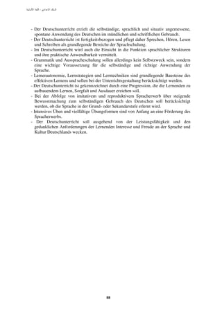 :




- Der Deutschunterricht erzielt die selbständige, sprachlich und situativ angemessene,
   spontane Anwendung des Deutschen im mündlichen und schriftlichen Gebrauch.
- Der Deutschunterricht ist fertigkeitsbezogen und pflegt daher Sprechen, Hören, Lesen
   und Schreiben als grundlegende Bereiche der Sprachschulung.
- Im Deutschunterricht wird auch die Einsicht in die Funktion sprachlicher Strukturen
   und ihre praktische Anwendbarkeit vermittelt.
- Grammatik und Ausspracheschulung sollen allerdings kein Selbstzweck sein, sondern
   eine wichtige Voraussetzung für die selbständige und richtige Anwendung der
   Sprache.
- Lernerautonomie, Lernstrategien und Lerntechniken sind grundlegende Bausteine des
   effektiven Lernens und sollen bei der Unterrichtsgestaltung berücksichtigt werden.
- Der Deutschunterricht ist gekennzeichnet durch eine Progression, die die Lernenden zu
   aufbauendem Lernen, Sorgfalt und Ausdauer erziehen soll.
- Bei der Abfolge von imitativem und reproduktivem Spracherwerb über steigende
   Bewusstmachung zum selbständigen Gebrauch des Deutschen soll berücksichtigt
   werden, ob die Sprache in der Grund- oder Sekundarstufe erlernt wird.
- Intensives Üben und vielfältige Übungsformen sind von Anfang an eine Förderung des
   Spracherwerbs.
- Der Deutschunterricht soll ausgehend von der Leistungsfähigkeit und den
   gedanklichen Anforderungen der Lernenden Interesse und Freude an der Sprache und
   Kultur Deutschlands wecken.




                                         88
 
