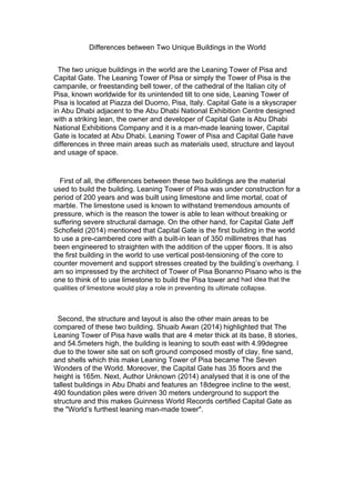 Differences between Two Unique Buildings in the World
The two unique buildings in the world are the Leaning Tower of Pisa and
Capital Gate. The Leaning Tower of Pisa or simply the Tower of Pisa is the
campanile, or freestanding bell tower, of the cathedral of the Italian city of
Pisa, known worldwide for its unintended tilt to one side, Leaning Tower of
Pisa is located at Piazza del Duomo, Pisa, Italy. Capital Gate is a skyscraper
in Abu Dhabi adjacent to the Abu Dhabi National Exhibition Centre designed
with a striking lean, the owner and developer of Capital Gate is	
  Abu Dhabi
National Exhibitions Company and it is a man-made leaning tower, Capital
Gate is located at Abu Dhabi. Leaning Tower of Pisa and Capital Gate have
differences in three main areas such as materials used, structure and layout
and usage of space.
First of all, the differences between these two buildings are the material
used to build the building. Leaning Tower of Pisa was under construction for a
period of 200 years and was built using limestone and lime mortal, coat of
marble. The limestone used is known to withstand tremendous amounts of
pressure, which is the reason the tower is able to lean without breaking or
suffering severe structural damage. On the other hand, for Capital Gate Jeff
Schofield (2014) mentioned that Capital Gate is the first building in the world
to use a pre-cambered core with a built-in lean of 350 millimetres that has
been engineered to straighten with the addition of the upper floors. It is also
the first building in the world to use vertical post-tensioning of the core to
counter movement and support stresses created by the building’s overhang. I
am so impressed by the architect of Tower of Pisa Bonanno Pisano who is the
one to think of to use limestone to build the Pisa tower and had idea that the
qualities of limestone would play a role in preventing its ultimate collapse.
Second, the structure and layout is also the other main areas to be
compared of these two building. Shuaib Awan (2014) highlighted that The
Leaning Tower of Pisa have walls that are 4 meter thick at its base, 8 stories,
and 54.5meters high, the building is leaning to south east with 4.99degree
due to the tower site sat on soft ground composed mostly of clay, fine sand,
and shells which this make Leaning Tower of Pisa became The Seven
Wonders of the World. Moreover, the Capital Gate has 35 floors and the
height is 165m. Next, Author Unknown (2014) analysed that it is one of the
tallest buildings in Abu Dhabi and features an 18degree incline to the west,
490 foundation piles were driven 30 meters underground to support the
structure and this makes Guinness World Records certified Capital Gate as
the "World’s furthest leaning man-made tower".
 