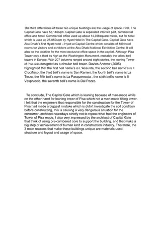 The third differences of these two unique buildings are the usage of space. First, The
Capital Gate have 53,140sqm, Capital Gate is separated into two part, commercial
office and hotel. Commercial office used up about 14,396square meter, but for hotel
which is used up 25,050sqm by Hyatt Hotel in The Capital Gate. Capital Gate have
Abu Dhabi’s first Hyatt hotel – Hyatt at Capital Centre which consists of 189 hotel
rooms for visitors and exhibitors at the Abu Dhabi National Exhibition Centre. It will
also be the location for the most exclusive office space in the capital. Although Pisa
Tower only a third as high as the Washington Monument, probably the tallest bell
towers in Europe. With 207 columns ranged around eight stories, the leaning Tower
of Pisa was designed as a circular bell tower. Davies Andrew (2005)
highlighted that the first bell name’s is L'Assunta, the second bell name’s is Il
Crocifisso, the third bell’s name is San Ranieri, the fourth bell’s name is La
Terza, the fifth bell’s name is La Pasquereccia , the sixth bell’s name is Il
Vespruccio, the seventh bell’s name is Dal Pozzo.
To conclude, The Capital Gate which is leaning because of man-made while
on the other hand for leaning tower of Pisa which not a man-made tilting tower.
I felt that the engineers that responsible for the construction for the Tower of
Pisa had made a biggest mistake which is didn’t investigate the soil condition
before constructing, this is causing a very dangerous situation for the
consumer, architect nowadays strictly not to repeat what had the engineers of
Tower of Pisa made, I also very impressed by the architect of Capital Gate
that think of using pre-cambered core to support the building, and that make a
big step of achievement of human kind in construction industry. Therefore, the
3 main reasons that make these buildings unique are materials used,
structure and layout and usage of space.
 