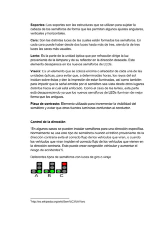 Soportes: Los soportes son las estructuras que se utilizan para sujetar la
cabeza de los semáforos de forma que les permitan algunos ajustes angulares,
verticales y horizontales.

Cara: Son las distintas luces de las cuales están formados los semáforos. En
cada cara puede haber desde dos luces hasta más de tres, siendo la de tres
luces las caras más usuales.

Lente: Es la parte de la unidad óptica que por refracción dirige la luz
proveniente de la lámpara y de su reflector en la dirección deseada. Este
elemento desaparece en los nuevos semáforos de LEDs.

Visera: Es un elemento que se coloca encima o alrededor de cada una de las
unidades ópticas, para evitar que, a determinadas horas, los rayos del sol
incidan sobre éstas y den la impresión de estar iluminadas, así como también
para impedir que la señal emitida por el semáforo sea vista desde otros lugares
distintos hacia el cual está enfocado. Como el caso de las lentes, esta parte
está desapareciendo ya que los nuevos semáforos de LEDs iluminan de mejor
forma que los antiguos.

Placa de contraste: Elemento utilizado para incrementar la visibilidad del
semáforo y evitar que otras fuentes lumínicas confundan al conductor.



Control de la dirección

“En algunos casos se pueden instalar semáforos para una dirección específica.
Normalmente se usa este tipo de semáforos cuando el tráfico proveniente de la
dirección contraria evita el correcto flujo de los vehículos que viran, o cuando
los vehículos que viran impiden el correcto flujo de los vehículos que vienen en
la dirección contraria. Esto puede crear congestión vehicular y aumentar el
riesgo de accidentes”5.

Deferentes tipos de semáforos con luces de giro o viraje




5
http://es.wikipedia.org/wiki/Sem%C3%A1foro
 