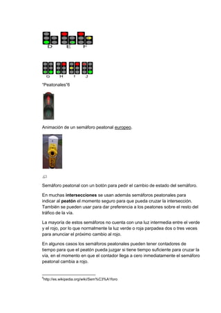 “Peatonales”6




Animación de un semáforo peatonal europeo.




Semáforo peatonal con un botón para pedir el cambio de estado del semáforo.

En muchas intersecciones se usan además semáforos peatonales para
indicar al peatón el momento seguro para que pueda cruzar la intersección.
También se pueden usar para dar preferencia a los peatones sobre el resto del
tráfico de la vía.

La mayoría de estos semáforos no cuenta con una luz intermedia entre el verde
y el rojo, por lo que normalmente la luz verde o roja parpadea dos o tres veces
para anunciar el próximo cambio al rojo.

En algunos casos los semáforos peatonales pueden tener contadores de
tiempo para que el peatón pueda juzgar si tiene tiempo suficiente para cruzar la
vía, en el momento en que el contador llega a cero inmediatamente el semáforo
peatonal cambia a rojo.


6
http://es.wikipedia.org/wiki/Sem%C3%A1foro
 