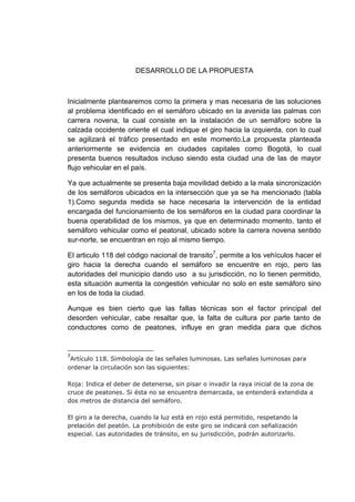 DESARROLLO DE LA PROPUESTA



Inicialmente plantearemos como la primera y mas necesaria de las soluciones
al problema identificado en el semáforo ubicado en la avenida las palmas con
carrera novena, la cual consiste en la instalación de un semáforo sobre la
calzada occidente oriente el cual indique el giro hacia la izquierda, con lo cual
se agilizará el tráfico presentado en este momento.La propuesta planteada
anteriormente se evidencia en ciudades capitales como Bogotá, lo cual
presenta buenos resultados incluso siendo esta ciudad una de las de mayor
flujo vehicular en el país.

Ya que actualmente se presenta baja movilidad debido a la mala sincronización
de los semáforos ubicados en la intersección que ya se ha mencionado (tabla
1).Como segunda medida se hace necesaria la intervención de la entidad
encargada del funcionamiento de los semáforos en la ciudad para coordinar la
buena operabilidad de los mismos, ya que en determinado momento, tanto el
semáforo vehicular como el peatonal, ubicado sobre la carrera novena sentido
sur-norte, se encuentran en rojo al mismo tiempo.

El articulo 118 del código nacional de transito7, permite a los vehículos hacer el
giro hacia la derecha cuando el semáforo se encuentre en rojo, pero las
autoridades del municipio dando uso a su jurisdicción, no lo tienen permitido,
esta situación aumenta la congestión vehicular no solo en este semáforo sino
en los de toda la ciudad.

Aunque es bien cierto que las fallas técnicas son el factor principal del
desorden vehicular, cabe resaltar que, la falta de cultura por parte tanto de
conductores como de peatones, influye en gran medida para que dichos


7
 Artículo 118. Simbología de las señales luminosas. Las señales luminosas para
ordenar la circulación son las siguientes:

Roja: Indica el deber de detenerse, sin pisar o invadir la raya inicial de la zona de
cruce de peatones. Si ésta no se encuentra demarcada, se entenderá extendida a
dos metros de distancia del semáforo.

El giro a la derecha, cuando la luz está en rojo está permitido, respetando la
prelación del peatón. La prohibición de este giro se indicará con señalización
especial. Las autoridades de tránsito, en su jurisdicción, podrán autorizarlo.
 