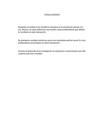 CONCLUSIONES




Realizado el análisis a los semáforos ubicados en la avenida las palmas con
cra. Novena, se logro determinar que existen varias problemáticas que afectan
la movilidad en esta intersección.



Se plantearon posibles soluciones que al ser estudiadas podrían poner fin a las
problemáticas encontradas en dicha intersección.



Durante el desarrollo de la investigación se adquirieron conocimientos que ante
nuestros ojos eran invisibles.
 