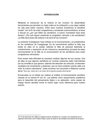 INTRODUCCIÓN



Mediante el transcurso de la historia el ser humano ha desarrollado
herramientas que permiten un mejor orden en la civilización y una mejor calidad
de vida para todos nosotros. Entre esos inventos tomaremos el semáforo
creado1 con el fin de evitar congestiones y accidentes automovilísticos, el tema
a discutir es ¿por qué fallan los semáforos, si fueron inventados hace tanto
tiempo? ¿Por qué siguen existiendo la congestión vehicular y los accidentes?
¿la falla será acaso del sistema o de será tal vez humana?

La presente investigación hace énfasis en el funcionamiento y la problemática
en los semáforos de Fusagasugá. Es de conocimiento público la falla que
existe en ellos en la ciudad, además la falta de personal destinado al
mantenimiento y reparación de los mismos.La característica principal de estos
inconvenientes es la falla en la sincronización de los semáforos para evitar
congestiones vehiculares.

Para revisar esta dificultad es necesario analizar algunas de sus causas. Una
de ellas es que algunos semáforos en muchas ocasiones están intermitentes
(en luz amarilla) lo que genera, además del desorden de vehicular, el desorden
ciudadano de conductores y peatones, que se hace evidente cuando salta a la
vista “la cultura colombiana”, estas acciones nos recuerdan a Nietzche cuando
decía “Soy así, seré así y el resto de la gente puede ahorcarse”

Enmarcados en el interés por realizar el análisis al funcionamiento semáforo
ubicado en la carrera 9ª con Av. Las palmas como requerimiento académico
para el desarrollo del pensamiento lógico y su aplicación, como equipo de
trabajo hemos decidido tomar el mismo lugar como referencia para nuestro
estudio.




1
 El 10 de diciembre de 1868 se instaló el primer semáforo en Londres. Fue diseñado por el
ingeniero ferroviario John Peake Knight, quién se basó en las señales ferroviarias de la época.
 