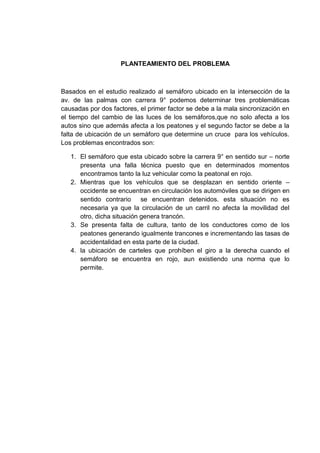PLANTEAMIENTO DEL PROBLEMA



Basados en el estudio realizado al semáforo ubicado en la intersección de la
av. de las palmas con carrera 9° podemos determinar tres problemáticas
causadas por dos factores, el primer factor se debe a la mala sincronización en
el tiempo del cambio de las luces de los semáforos,que no solo afecta a los
autos sino que además afecta a los peatones y el segundo factor se debe a la
falta de ubicación de un semáforo que determine un cruce para los vehículos.
Los problemas encontrados son:

   1. El semáforo que esta ubicado sobre la carrera 9° en sentido sur – norte
      presenta una falla técnica puesto que en determinados momentos
      encontramos tanto la luz vehicular como la peatonal en rojo.
   2. Mientras que los vehículos que se desplazan en sentido oriente –
      occidente se encuentran en circulación los automóviles que se dirigen en
      sentido contrario se encuentran detenidos. esta situación no es
      necesaria ya que la circulación de un carril no afecta la movilidad del
      otro, dicha situación genera trancón.
   3. Se presenta falta de cultura, tanto de los conductores como de los
      peatones generando igualmente trancones e incrementando las tasas de
      accidentalidad en esta parte de la ciudad.
   4. la ubicación de carteles que prohíben el giro a la derecha cuando el
      semáforo se encuentra en rojo, aun existiendo una norma que lo
      permite.
 