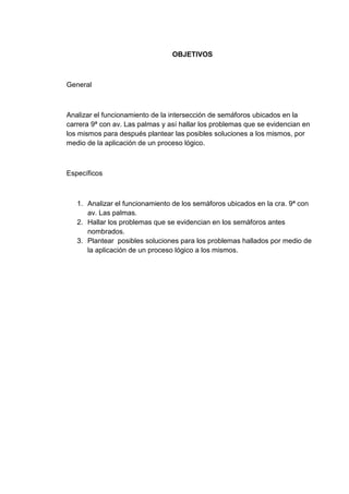 OBJETIVOS



General



Analizar el funcionamiento de la intersección de semáforos ubicados en la
carrera 9ª con av. Las palmas y así hallar los problemas que se evidencian en
los mismos para después plantear las posibles soluciones a los mismos, por
medio de la aplicación de un proceso lógico.



Específicos



   1. Analizar el funcionamiento de los semáforos ubicados en la cra. 9ª con
      av. Las palmas.
   2. Hallar los problemas que se evidencian en los semáforos antes
      nombrados.
   3. Plantear posibles soluciones para los problemas hallados por medio de
      la aplicación de un proceso lógico a los mismos.
 