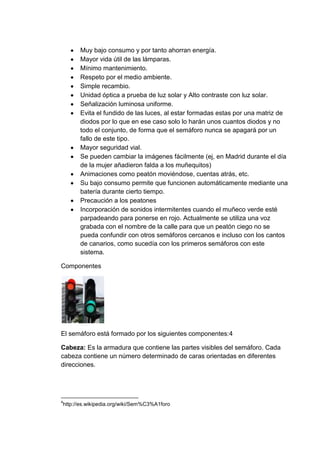 Muy bajo consumo y por tanto ahorran energía.
      Mayor vida útil de las lámparas.
      Mínimo mantenimiento.
      Respeto por el medio ambiente.
      Simple recambio.
      Unidad óptica a prueba de luz solar y Alto contraste con luz solar.
      Señalización luminosa uniforme.
      Evita el fundido de las luces, al estar formadas estas por una matriz de
      diodos por lo que en ese caso solo lo harán unos cuantos diodos y no
      todo el conjunto, de forma que el semáforo nunca se apagará por un
      fallo de este tipo.
      Mayor seguridad vial.
      Se pueden cambiar la imágenes fácilmente (ej, en Madrid durante el día
      de la mujer añadieron falda a los muñequitos)
      Animaciones como peatón moviéndose, cuentas atrás, etc.
      Su bajo consumo permite que funcionen automáticamente mediante una
      batería durante cierto tiempo.
      Precaución a los peatones
      Incorporación de sonidos intermitentes cuando el muñeco verde esté
      parpadeando para ponerse en rojo. Actualmente se utiliza una voz
      grabada con el nombre de la calle para que un peatón ciego no se
      pueda confundir con otros semáforos cercanos e incluso con los cantos
      de canarios, como sucedía con los primeros semáforos con este
      sistema.

Componentes




El semáforo está formado por los siguientes componentes:4

Cabeza: Es la armadura que contiene las partes visibles del semáforo. Cada
cabeza contiene un número determinado de caras orientadas en diferentes
direcciones.




4
http://es.wikipedia.org/wiki/Sem%C3%A1foro
 