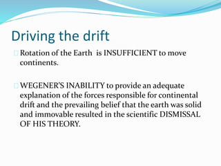 Driving the drift
Rotation of the Earth is INSUFFICIENT to move
continents.
WEGENER’S INABILITY to provide an adequate
explanation of the forces responsible for continental
drift and the prevailing belief that the earth was solid
and immovable resulted in the scientific DISMISSAL
OF HIS THEORY.