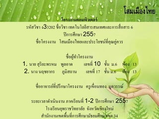 โครงงานคอมพิวเตอร์
รหัสวิชา ง33202 ชื่อวิชา เทคโนโลยีสารสนเทศและการสื่อสาร 6
ปีการศึกษา 2557
ชื่อโครงงาน โสมเมืองไทยและประโยชน์ที่คุณคู่ควร
ชื่อผู้ทาโครงงาน
1. นาย สุริยะพรหม พูลอาด เลขที่ 10 ชั้น ม.6 ห้อง 13
2. นาง นฤชยากร ภูมิสถาน เลขที่ 17 ชั้น ม.6 ห้อง 13
ชื่ออาจารย์ที่ปรึกษาโครงงาน ครูเขื่อนทอง มูลวรรณ์
ระยะเวลาดาเนินงาน ภาคเรียนที่ 1-2 ปีการศึกษา 2557
โรงเรียนยุพราชวิทยาลัย จังหวัดเชียงใหม่
สานักงานเขตพื้นที่การศึกษามัธยมศึกษาเขต 34
 