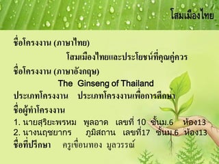 ชื่อโครงงาน (ภาษาไทย)
โสมเมืองไทยและประโยชน์ที่คุณคู่ควร
ชื่อโครงงาน (ภาษาอังกฤษ)
The Ginseng of Thailand
ประเภทโครงงาน ประเภทโครงงานเพื่อการศึกษา
ชื่อผู้ทาโครงงาน
1. นายสุริยะพรหม พูลอาด เลขที่ 10 ชั้นม.6 ห้อง13
2. นางนฤชยากร ภูมิสถาน เลขที่17 ชั้นม.6 ห้อง13
ชื่อที่ปรึกษา ครูเขื่อนทอง มูลวรรณ์
 