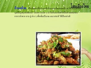 ก้านกล้วย เมื่อปลอกเปลือกนอกที่แข็งและเหนียวออกแล้ว จะได้ไส้ในที่อ่อน
นุ่มเป็นรูพรุนดั่งฟองน้า มีรสหวานนิด ๆ นาไปหั่นละเอียดใส่เป็นส่วนผสมของ
อาหารจาพวก ลาบ ลู่ ต่าง ๆ เพื่อเพิ่มปริมาณ และรสชาติ ได้เป็นอย่างดี
 