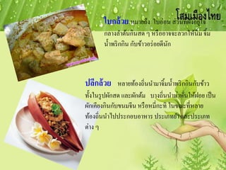 ใบกล้วย หมายถึง ใบอ่อน ส่วนที่ฝังอยู่ใจ
กลางลาต้นกินสด ๆ หรืออาจจะลวกให้นิ่ม จิ้ม
น้าพริกกิน กับข้าวอร่อยดีนัก
ปลีกล้วย หลายท้องถิ่นนามาจิ้มน้าพริกกินกับข้าว
ทั้งในรูปผักสด และผักต้ม บางถิ่นนามาหั่นให้ฝอย เป็น
ผักเคียงกินกับขนมจีน หรือหมี่กะทิ ในขณะที่หลาย
ท้องถิ่นนาไปประกอบอาหาร ประเภทยา และประเภท
ต่าง ๆ
 