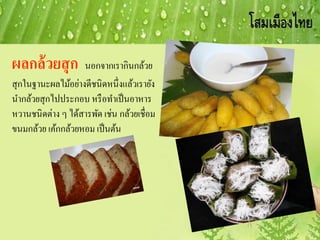 ผลกล้วยสุก นอกจากเรากินกล้วย
สุกในฐานะผลไม้อย่างดีชนิดหนึ่งแล้วเรายัง
นากล้วยสุกไปประกอบ หรือทาเป็นอาหาร
หวานชนิดต่าง ๆ ได้สารพัด เช่น กล้วยเชื่อม
ขนมกล้วย เค้กกล้วยหอม เป็นต้น
 