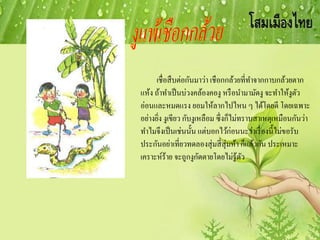 เชื่อสืบต่อกันมาว่า เชือกกล้วยที่ทาจากกาบกล้วยตาก
แห้ง ถ้าทาเป็นบ่วงคล้องคองู หรือนามามัดงู จะทาให้งูตัว
อ่อนและหมดแรง ยอมให้ลากไปไหน ๆ ได้โดยดี โดยเฉพาะ
อย่างยิ่ง งูเขียว กับงูเหลือม ซึ่งก็ไม่ทราบสาเหตุเหมือนกันว่า
ทาไมจึงเป็นเช่นนั้น แต่บอกไว้ก่อนนะว่าเรื่องนี้ไม่ขอรับ
ประกันอย่าเที่ยวทดลองสุ่มสี่สุ่มห้า ก็แล้วกัน ประเหมาะ
เคราะห์ร้าย จะถูกงูกัดตายโดยไม่รู้ตัว
 