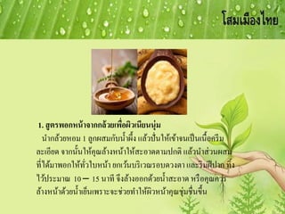 1. สูตรพอกหน้าจากกล้วยเพื่อผิวเนียนนุ่ม
นากล้วยหอม 1 ลูกผสมกับน้าผึ้ง แล้วปั่นให้เข้าจนเป็นเนื้อครีม
ละเอียด จากนั้นให้คุณล้างหน้าให้สะอาดตามปกติ แล้วนาส่วนผสม
ที่ได้มาพอกให้ทั่วใบหน้า ยกเว้นบริเวณรอบดวงตา และริมฝีปาก ทิ้ง
ไว้ประมาณ 10 – 15 นาที จึงล้างออกด้วยน้าสะอาด หรือคุณควร
ล้างหน้าด้วยน้าเย็นเพราะจะช่วยทาให้ผิวหน้าคุณชุ่มชื่นขึ้น
 