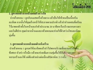 2. สูตรพอกผิวจากกล้วยเผยผิวสว่างใส
นากล้วยหอม 1 ลูกกับนมสดครึ่งถ้วยตวง แล้วปั่นให้เข้าจนเป็นเนื้อครีม
ละเอียด จากนั้นให้คุณล้างหน้าให้สะอาดตามปรกติ แล้วนาส่วนผสมที่เตรียม
ไว้มาพอกผิวทั้งใบหน้าและลาตัวประมาณ 20 นาทียกเว้นบริเวณรอบดวงตา
และริมฝีปาก คุณค่าจากน้านมและกล้วยหอมจะช่วยให้ผิวสว่างใสและเนียน
นุ่มขึ้น
3. สูตรพอกผิวจากกล้วยลดผิวแห้งกร้าน
นากล้วยหอม 1 ลูกบดให้ละเอียดแล้วนาไปพอกบริเวณที่หยาบกร้าน เช่น
ข้อศอก หัวเข่า หรือมือ กล้วยจะช่วยเพิ่มความชุ่มชื้นให้กับผิว และลดความ
หยาบกร้านลงได้แต่ต้องทาอย่างต่อเนื่องสัปดาห์ละ 2-3 ครั้ง
 