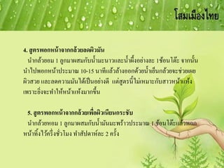 4. สูตรพอกหน้าจากกล้วยลดผิวมัน
นากล้วยอม 1 ลูกมาผสมกับน้ามะนาวและน้าผึ้งอย่างละ 1ช้อนโต๊ะ จากนั้น
นาไปพอกหน้าประมาณ 10-15 นาทีแล้วล้างออกด้วยน้าเย็นกล้วยจะช่วยเผย
ผิวสวย และลดความมันได้เป็นอย่างดี แต่สูตรนี้ไม่เหมาะกับสาวหน้าแห้ง
เพราะยิ่งจะทาให้หน้าแห้งมากขึ้น
5. สูตรพอกหน้าจากกล้วยเพื่อผิวเนียนกระชับ
นากล้วยหอม 1 ลูกมาผสมกับน้ามันมะพร้าวประมาณ 1 ช้อนโต๊ะแล้วพอก
หน้าทิ้งไว้ครึ่งชั่วโมง ทาสัปดาห์ละ 2 ครั้ง
 