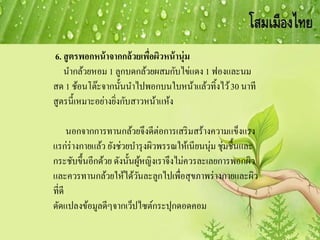 6. สูตรพอกหน้าจากกล้วยเพื่อผิวหน้านุ่ม
นากล้วยหอม 1 ลูกบดกล้วยผสมกับไข่แดง 1 ฟองและนม
สด 1 ช้อนโต๊ะจากนั้นนาไปพอกบนใบหน้าแล้วทิ้งไว้30 นาที
สูตรนี้เหมาะอย่างยิ่งกับสาวหน้าแห้ง
นอกจากการทานกล้วยจึงดีต่อการเสริมสร้างความแข็งแรง
แรก่ร่างกายแล้ว ยังช่วยบารุงผิวพรรณให้เนียนนุ่ม ชุ่มชื้นและ
กระชับขึ้นอีกด้วย ดังนั้นผู้หญิงเราจึงไม่ควรละเลยการพอกผิว
และควรทานกล้วยให้ได้วันละลูกไปเพื่อสุขภาพร่างกายและผิว
ที่ดี
ดัดแปลงข้อมูลดีๆจากเว็ปไซต์กระปุกดอดคอม
 