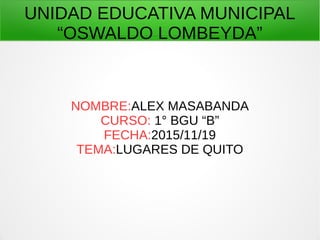 UNIDAD EDUCATIVA MUNICIPAL
“OSWALDO LOMBEYDA”
NOMBRE:ALEX MASABANDA
CURSO: 1° BGU “B”
FECHA:2015/11/19
TEMA:LUGARES DE QUITO
 