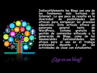 ¿Que es un blog?
Indiscutiblemente los Blogs son uno de
los fenómenos más exitosos de
Internet. Lo que poco se resalta es la
diversidad de posibilidades que
ofrecen para enriquecer los procesos
educativos. Este artículo ofrece un
panorama general tanto de
WordPress, sistema gratuito de
gestión de contenidos enfocado a la
generación de Blogs, como de las
innumerables funcionalidades que
ofrece para el uso en el trabajo
profesional docente y en las
actividades de clase con estudiantes.
 
