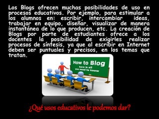 ¿Qué usos educativos le podemos dar?
Los Blogs ofrecen muchas posibilidades de uso en
procesos educativos. Por ejemplo, para estimular a
los alumnos en: escribir, intercambiar ideas,
trabajar en equipo, diseñar, visualizar de manera
instantánea de lo que producen, etc. La creación de
Blogs por parte de estudiantes ofrece a los
docentes la posibilidad de exigirles realizar
procesos de síntesis, ya que al escribir en Internet
deben ser puntuales y precisos, en los temas que
tratan.
 