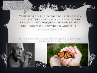 “THE

WO R L D I S A DA N G E RO U S P L AC E T O
L I V E ; N O T B E C AU S E O F T H E P E O P L E W H O
A R E E V I L , BU T B E C AU S E O F T H E P E O P L E

W H O D O N ' T D O A N Y T H I N G A B O U T I T .”

~ALBERT

EINSTEIN

I T I S U P T O Y O U I F Y O U WA N T C H A N G E , B U T Y O U
M U S T S T A R T N O W.

 