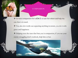 COMPASSION

 To have compassion for others is to care for others and help the
one that is in need.

 You also do it with out expecting anything in return, you do it with
grace and happiness.
 Helping even the ones that hate you is compassion, if you see your
enemy struggling don’t overlook, help him or her.

 