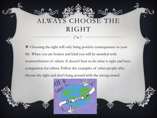 ALWAYS CHOOSE THE
RIGHT
 Choosing the right will only bring positive consequences to your
life. When you are honest and kind you will be awarded with
trustworthiness of others. It doesn’t hurt to do what is right and have

compassion for others. Follow the examples of other people who
choose the right and don’t hang around with the wrong crowd.

 
