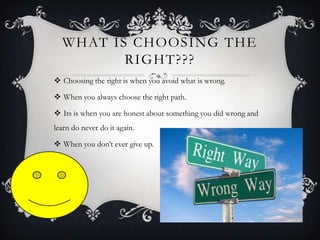 WHAT IS CHOOSING THE
RIGHT???
 Choosing the right is when you avoid what is wrong.
 When you always choose the right path.
 Its is when you are honest about something you did wrong and
learn do never do it again.

 When you don’t ever give up.

 